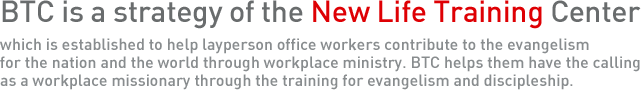 BTC is a strategy of the New Life Training Center which is established to help layperson office workers contribute to the evangelism for the nation and the world through workplace ministry. BTC helps them have the calling as a workplace missionary through the training for evangelism and discipleship.