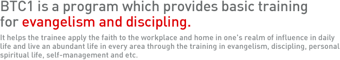 BTC1 is a program which provides basic training for evangelism and discipling. It helps the trainee apply the faith to the workplace and home in one's realm of influence in daily life and live an abundant life in every area through the training in evangelism, discipling, personal spiritual life, self-management and etc.