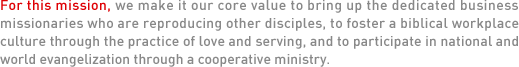  For this mission, we make it our core value to bring up the dedicated business missionaries who are reproducing other disciples, to foster a biblical workplace culture through the practice of love and serving, and to participate in national and world evangelization through a cooperative ministry.