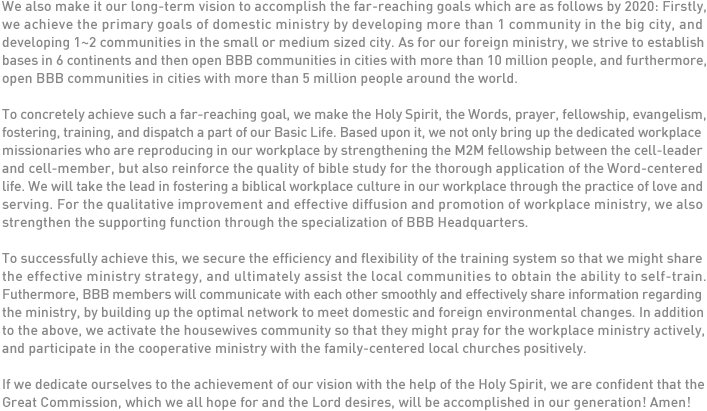 We also make it our long-term vision to accomplish the far-reaching goals which are as follows by 2020: Firstly, we achieve the primary goals of domestic ministry by developing more than 1 community in the big city, and developing 1~2 communities in the small or medium sized city. As for our foreign ministry, we strive to establish bases in 6 continents and then open BBB communities in cities with more than 10 million people, and furthermore, open BBB communities in cities with more than 5 million people around the world. 

To concretely achieve such a far-reaching goal, we make the Holy Spirit, the Words, prayer, fellowship, evangelism, fostering, training, and dispatch a part of our Basic Life. Based upon it, we not only bring up the dedicated workplace missionaries who are reproducing in our workplace by strengthening the M2M fellowship between the cell-leader and cell-member, but also reinforce the quality of bible study for the thorough application of the Word-centered life. We will take the lead in fostering a biblical workplace culture in our workplace through the practice of love and serving. For the qualitative improvement and effective diffusion and promotion of workplace ministry, we also strengthen the supporting function through the specialization of BBB Headquarters. 

To successfully achieve this, we secure the efficiency and flexibility of the training system so that we might share the effective ministry strategy, and ultimately assist the local communities to obtain the ability to self-train. Futhermore, BBB members will communicate with each other smoothly and effectively share information regarding the ministry, by building up the optimal network to meet domestic and foreign environmental changes. In addition to the above, we activate the housewives community so that they might pray for the workplace ministry actively, and participate in the cooperative ministry with the family-centered local churches positively. 

If we dedicate ourselves to the achievement of our vision with the help of the Holy Spirit, we are confident that the Great Commission, which we all hope for and the Lord desires, will be accomplished in our generation! Amen! 